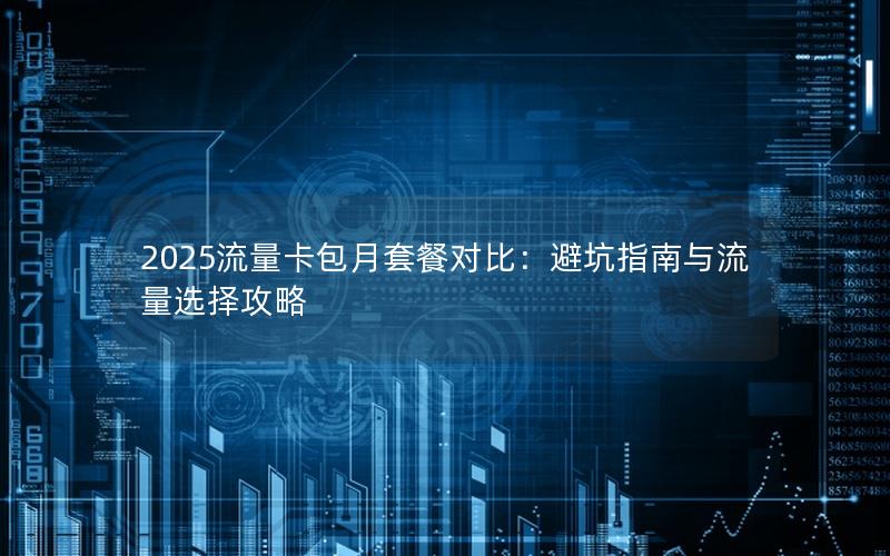 2025流量卡包月套餐对比：避坑指南与流量选择攻略