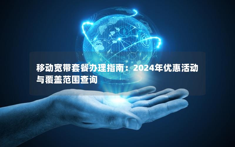 移动宽带套餐办理指南：2024年优惠活动与覆盖范围查询