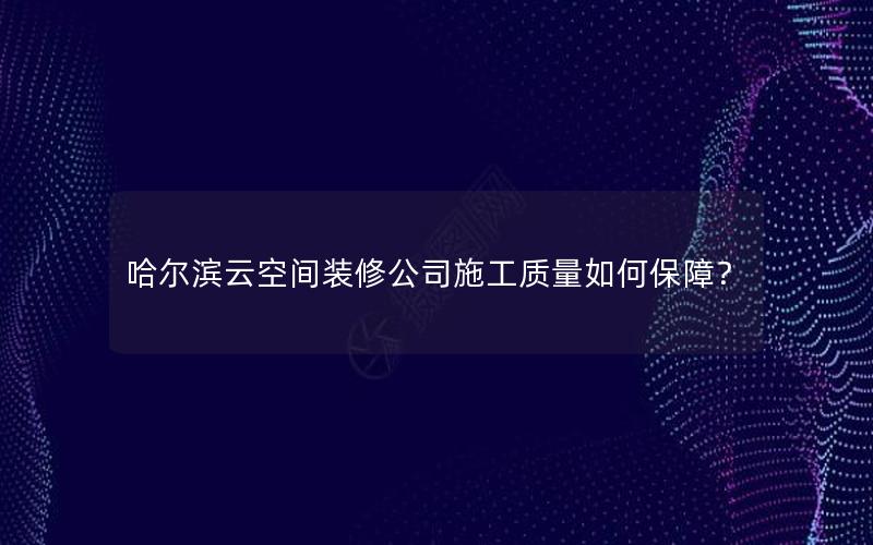 哈尔滨云空间装修公司施工质量如何保障？