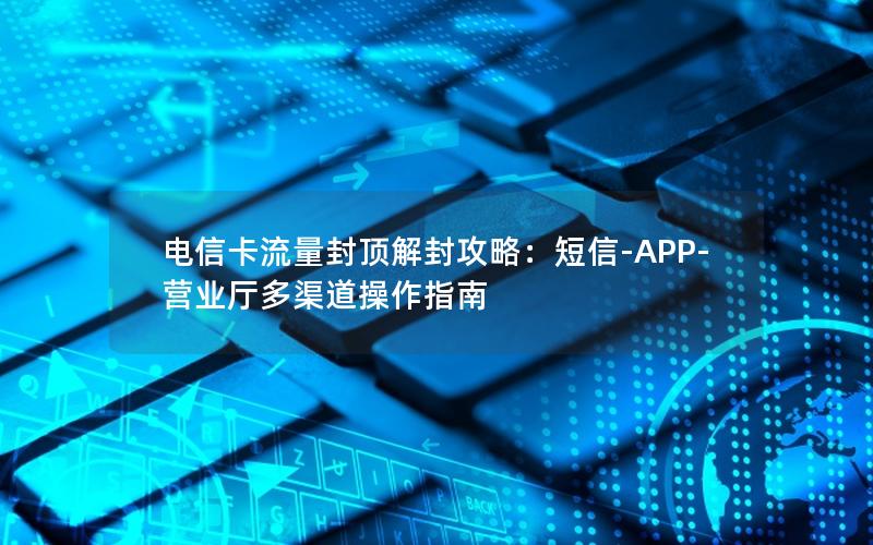 电信卡流量封顶解封攻略：短信-APP-营业厅多渠道操作指南