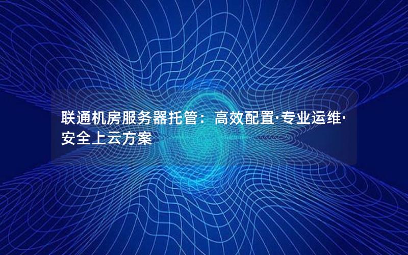 联通机房服务器托管：高效配置·专业运维·安全上云方案