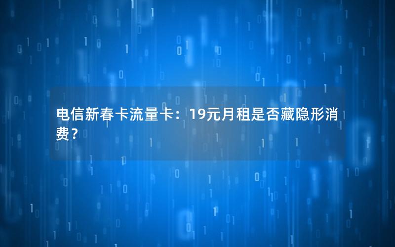 电信新春卡流量卡：19元月租是否藏隐形消费？