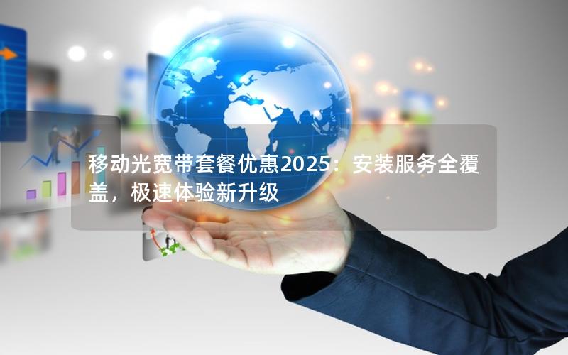 移动光宽带套餐优惠2025：安装服务全覆盖，极速体验新升级