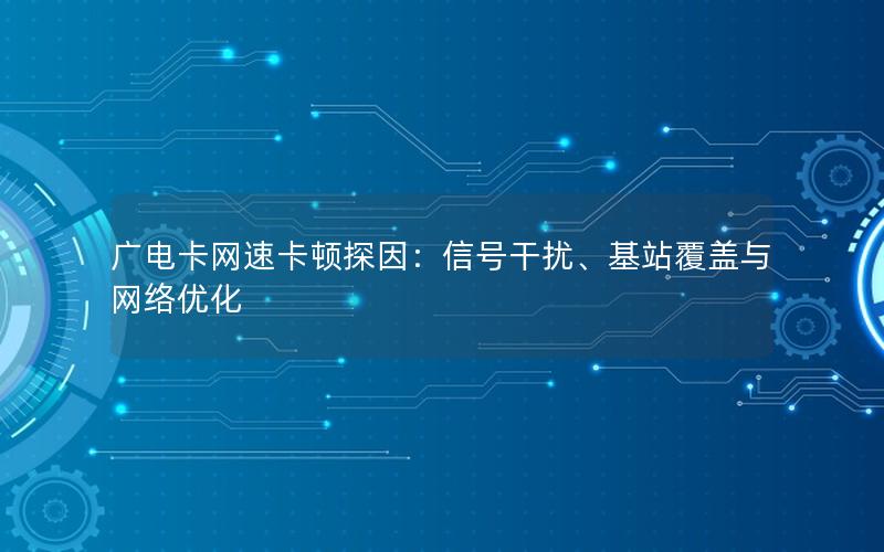 广电卡网速卡顿探因：信号干扰、基站覆盖与网络优化