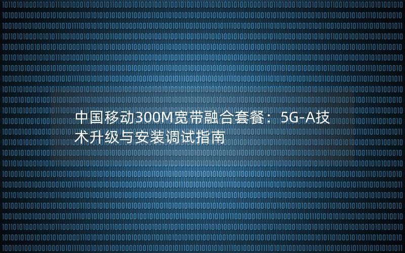 中国移动300M宽带融合套餐：5G-A技术升级与安装调试指南