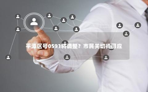 平潭区号0591将调整？市民关切待回应