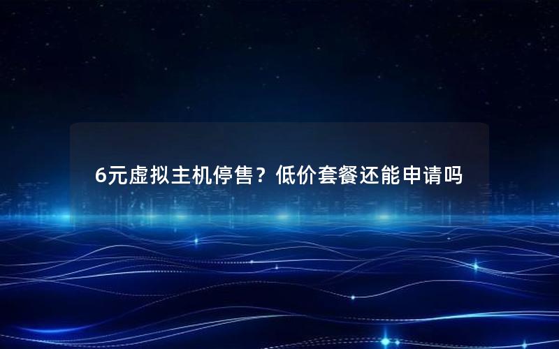 6元虚拟主机停售？低价套餐还能申请吗