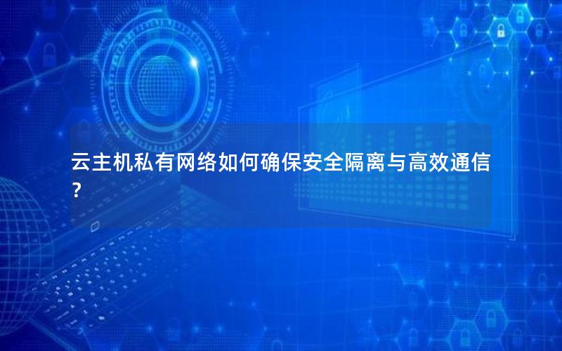 云主机私有网络如何确保安全隔离与高效通信？