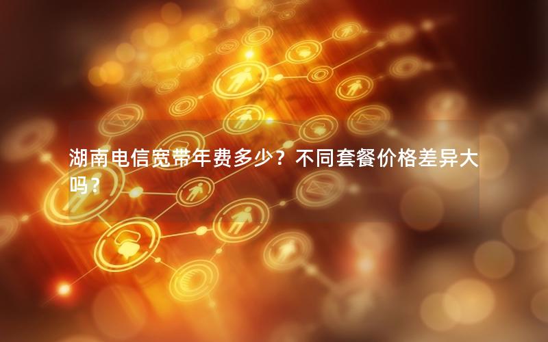 湖南电信宽带年费多少？不同套餐价格差异大吗？