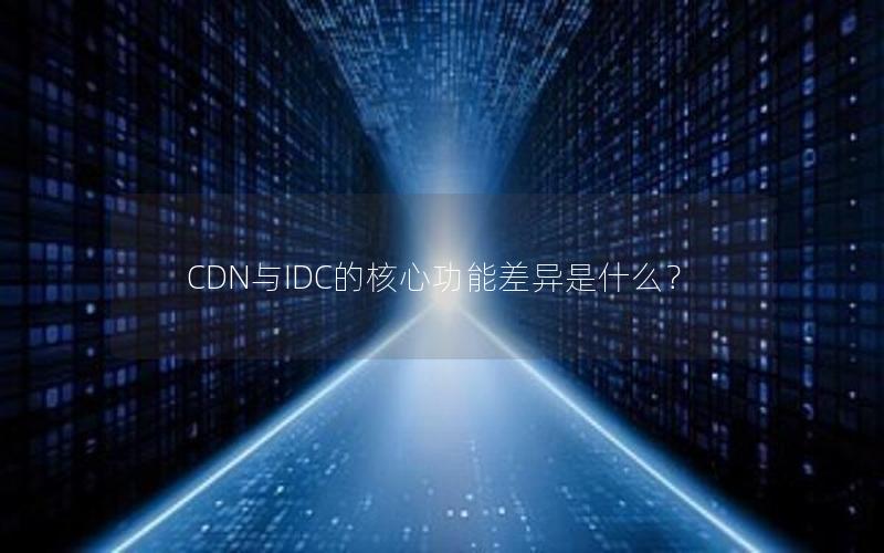 CDN与IDC的核心功能差异是什么？