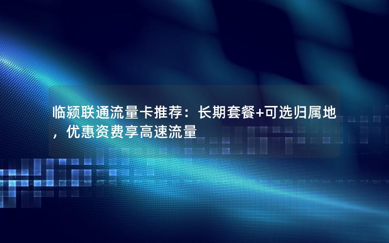 临颍联通流量卡推荐：长期套餐+可选归属地，优惠资费享高速流量