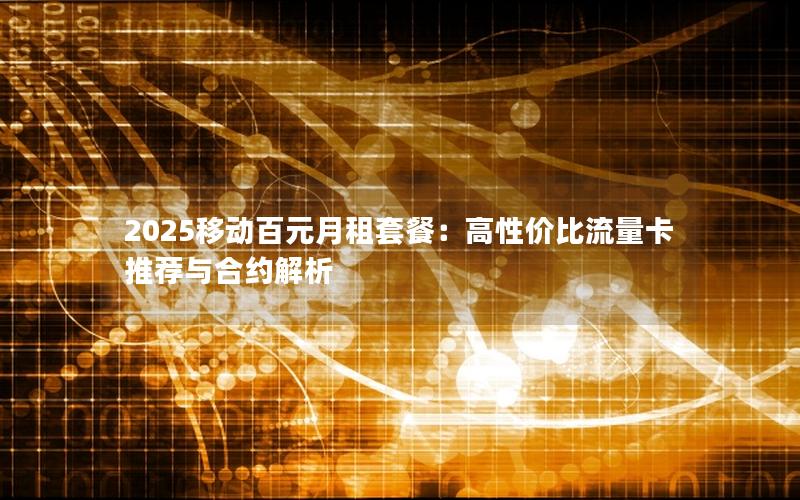 2025移动百元月租套餐：高性价比流量卡推荐与合约解析