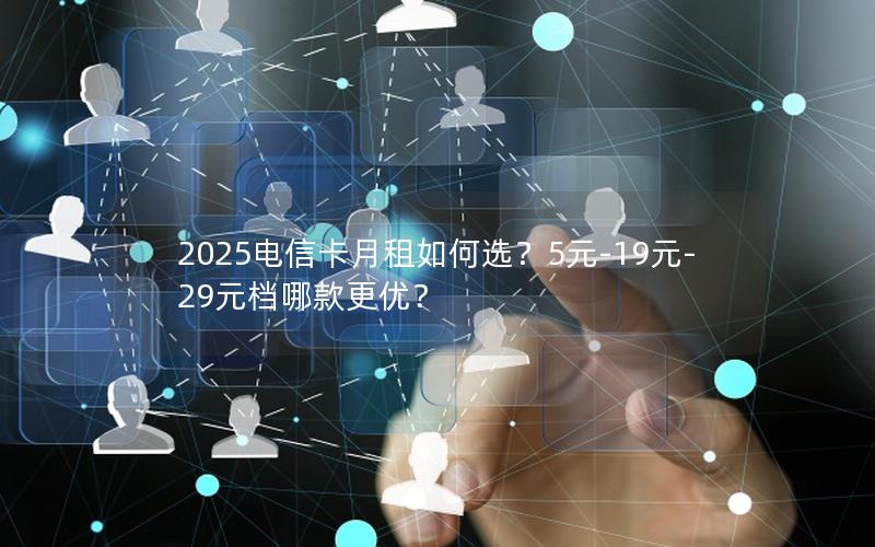 2025电信卡月租如何选？5元-19元-29元档哪款更优？