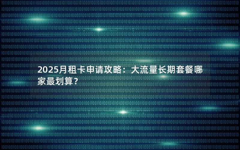 2025月租卡申请攻略：大流量长期套餐哪家最划算？