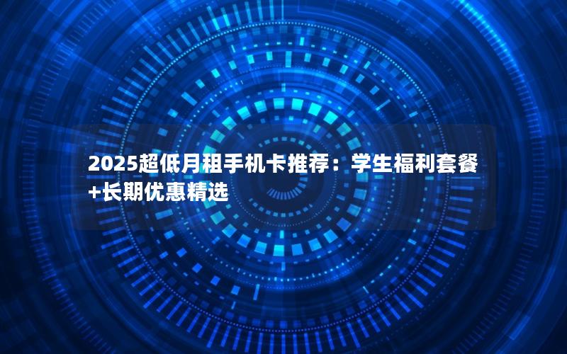 2025超低月租手机卡推荐：学生福利套餐+长期优惠精选