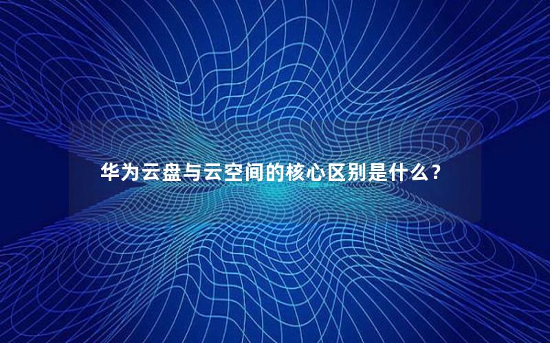 华为云盘与云空间的核心区别是什么？