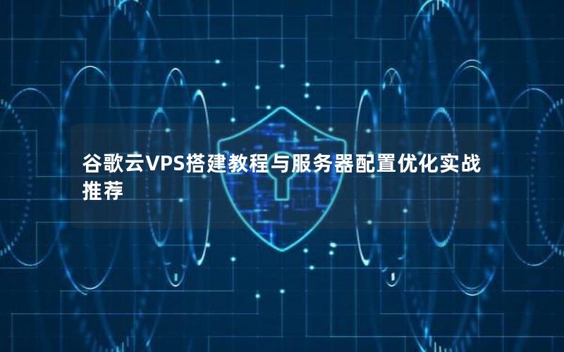 谷歌云VPS搭建教程与服务器配置优化实战推荐