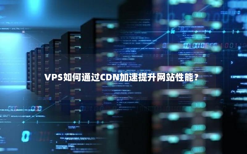 VPS如何通过CDN加速提升网站性能？