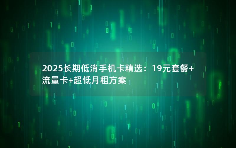 2025长期低消手机卡精选：19元套餐+流量卡+超低月租方案