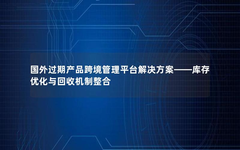 国外过期产品跨境管理平台解决方案——库存优化与回收机制整合