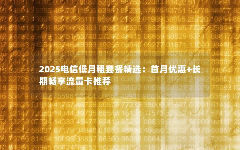 2025电信低月租套餐精选：首月优惠+长期畅享流量卡推荐