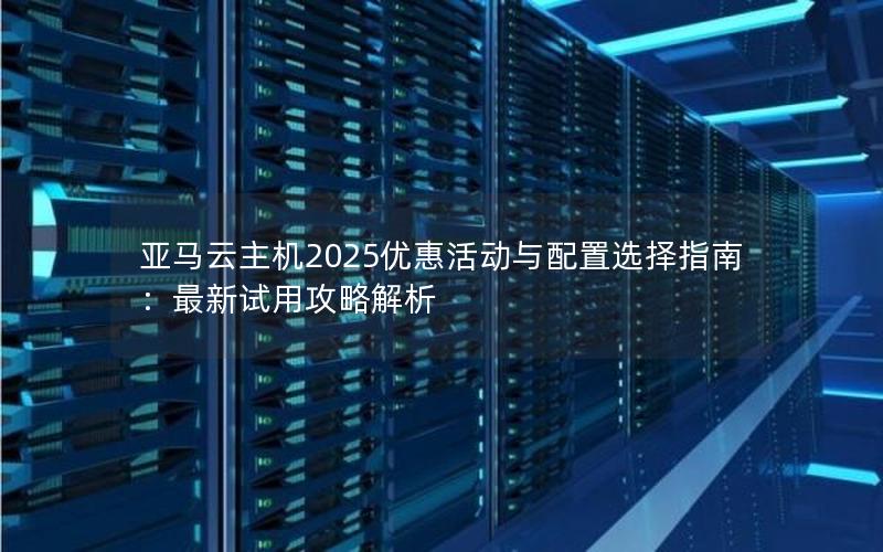 亚马云主机2025优惠活动与配置选择指南：最新试用攻略解析