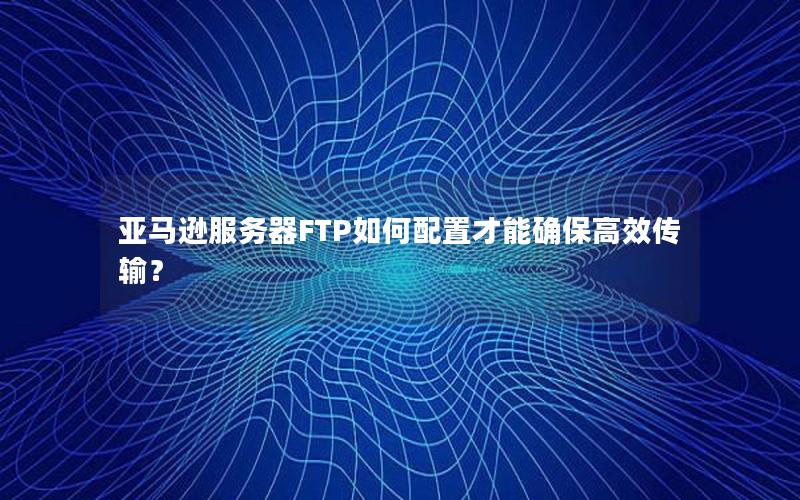 亚马逊服务器FTP如何配置才能确保高效传输？