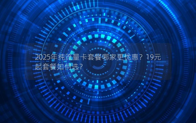 2025年纯流量卡套餐哪家更优惠？19元起套餐如何选？