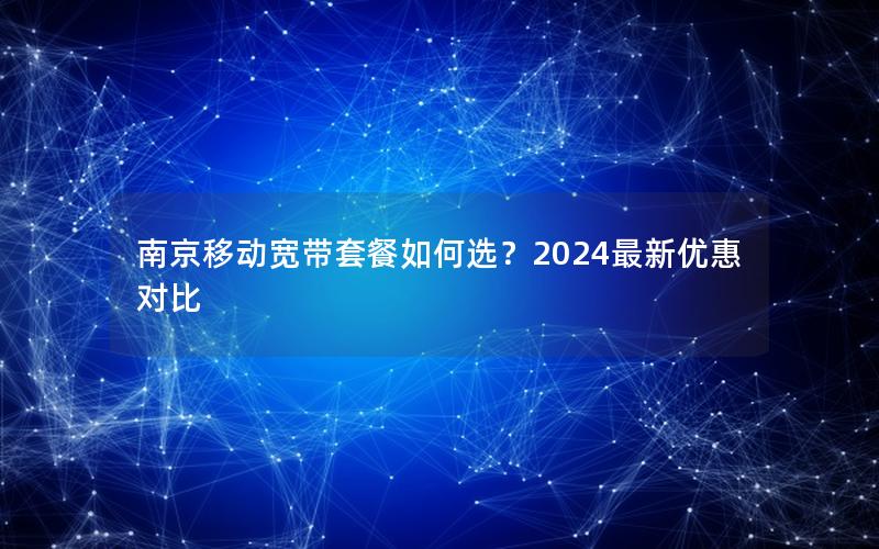 南京移动宽带套餐如何选？2024最新优惠对比