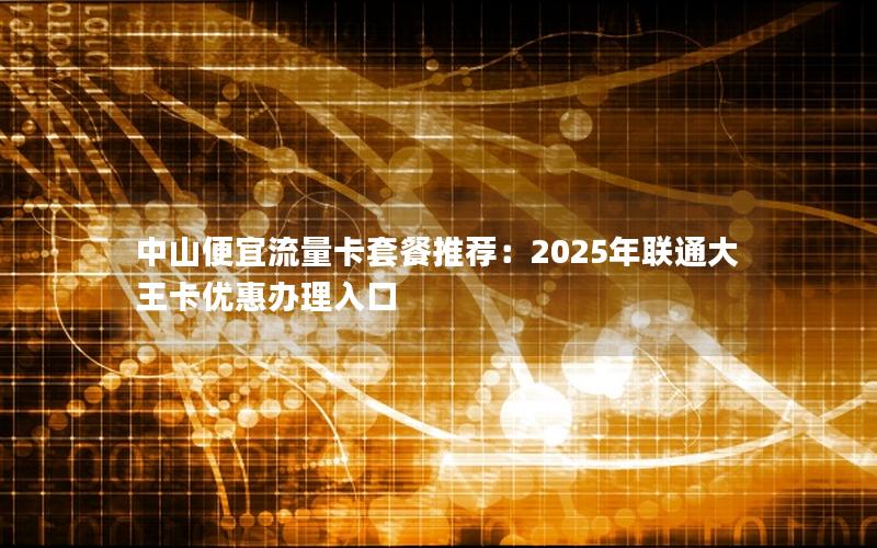 中山便宜流量卡套餐推荐：2025年联通大王卡优惠办理入口