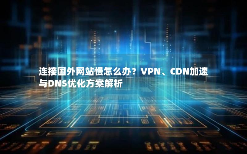 连接国外网站慢怎么办？VPN、CDN加速与DNS优化方案解析