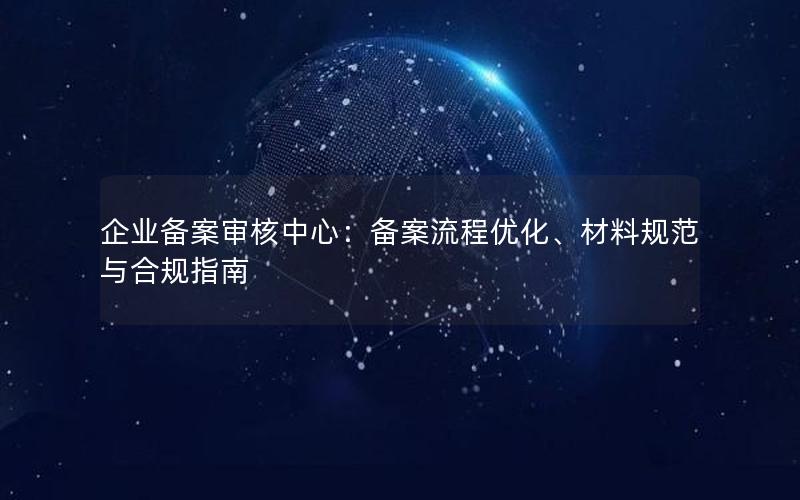 企业备案审核中心：备案流程优化、材料规范与合规指南