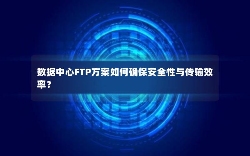 数据中心FTP方案如何确保安全性与传输效率？