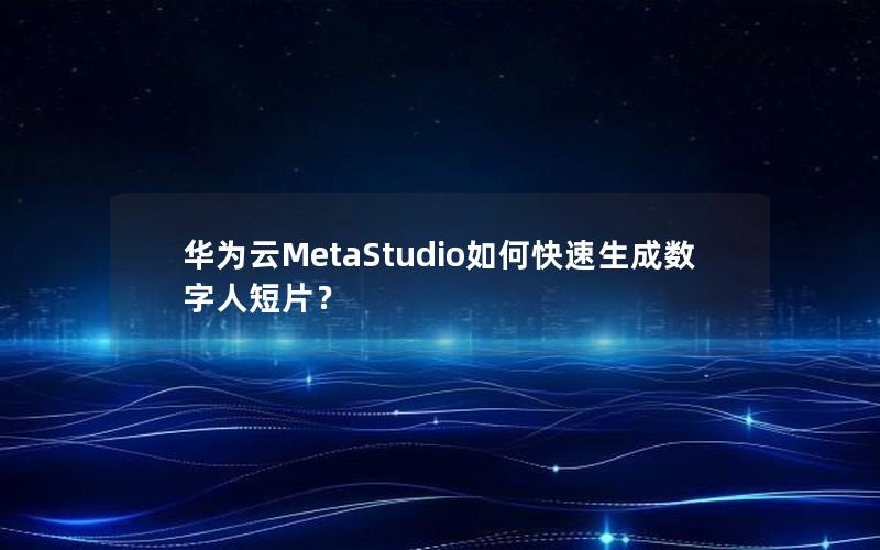 华为云MetaStudio如何快速生成数字人短片？