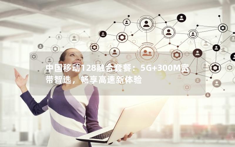 中国移动128融合套餐：5G+300M宽带智选，畅享高速新体验