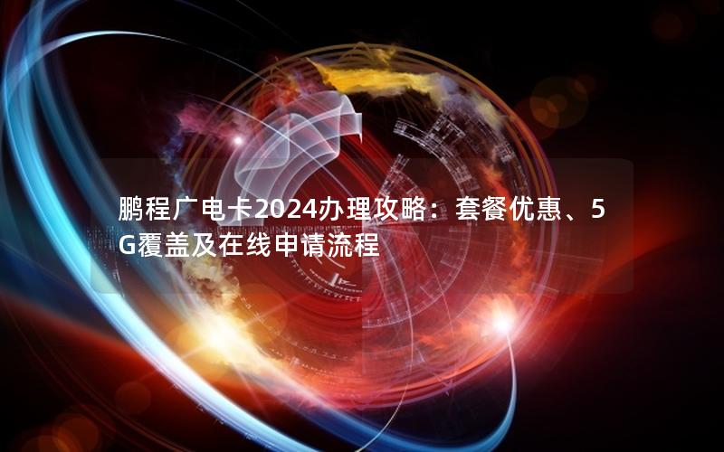 鹏程广电卡2024办理攻略：套餐优惠、5G覆盖及在线申请流程