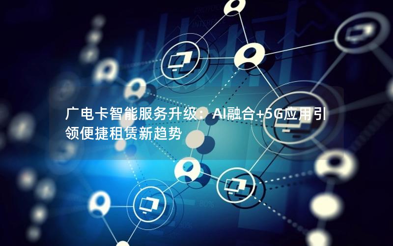 广电卡智能服务升级：AI融合+5G应用引领便捷租赁新趋势