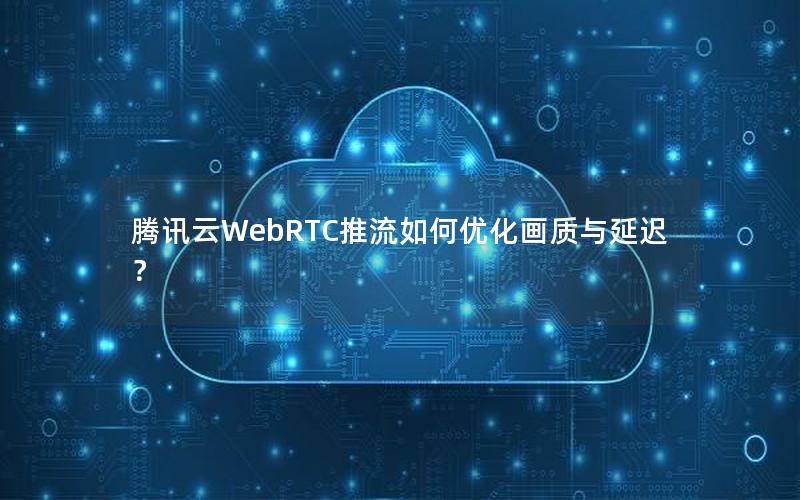 腾讯云WebRTC推流如何优化画质与延迟？