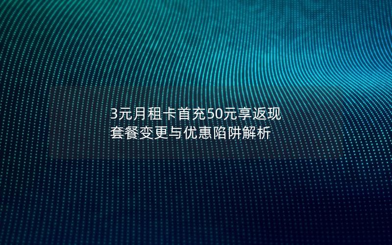 3元月租卡首充50元享返现 套餐变更与优惠陷阱解析