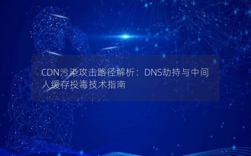 CDN污染攻击路径解析：DNS劫持与中间人缓存投毒技术指南