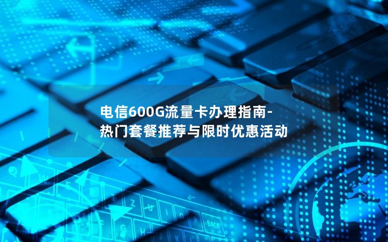 电信600G流量卡办理指南-热门套餐推荐与限时优惠活动