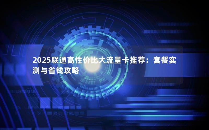 2025联通高性价比大流量卡推荐：套餐实测与省钱攻略