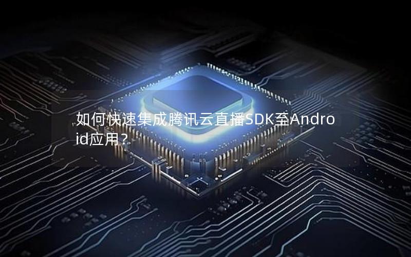 如何快速集成腾讯云直播SDK至Android应用？