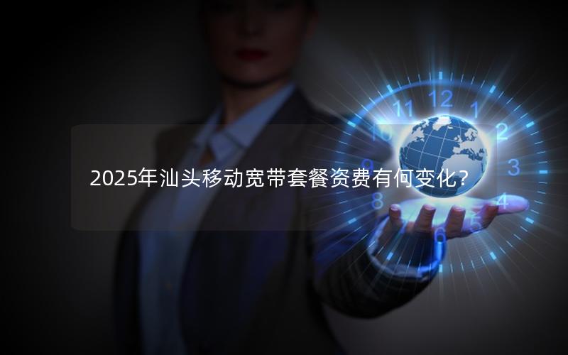 2025年汕头移动宽带套餐资费有何变化？