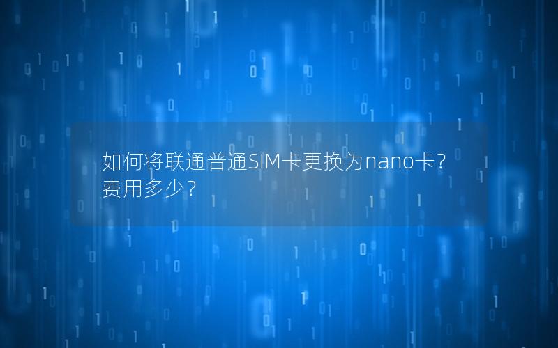 如何将联通普通SIM卡更换为nano卡？费用多少？