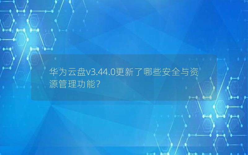 华为云盘v3.44.0更新了哪些安全与资源管理功能？