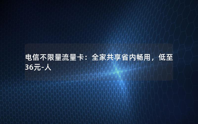 电信不限量流量卡：全家共享省内畅用，低至36元-人