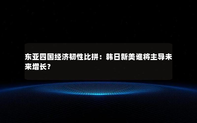 东亚四国经济韧性比拼：韩日新美谁将主导未来增长？