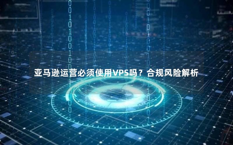 亚马逊运营必须使用VPS吗？合规风险解析