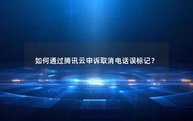 如何通过腾讯云申诉取消电话误标记？